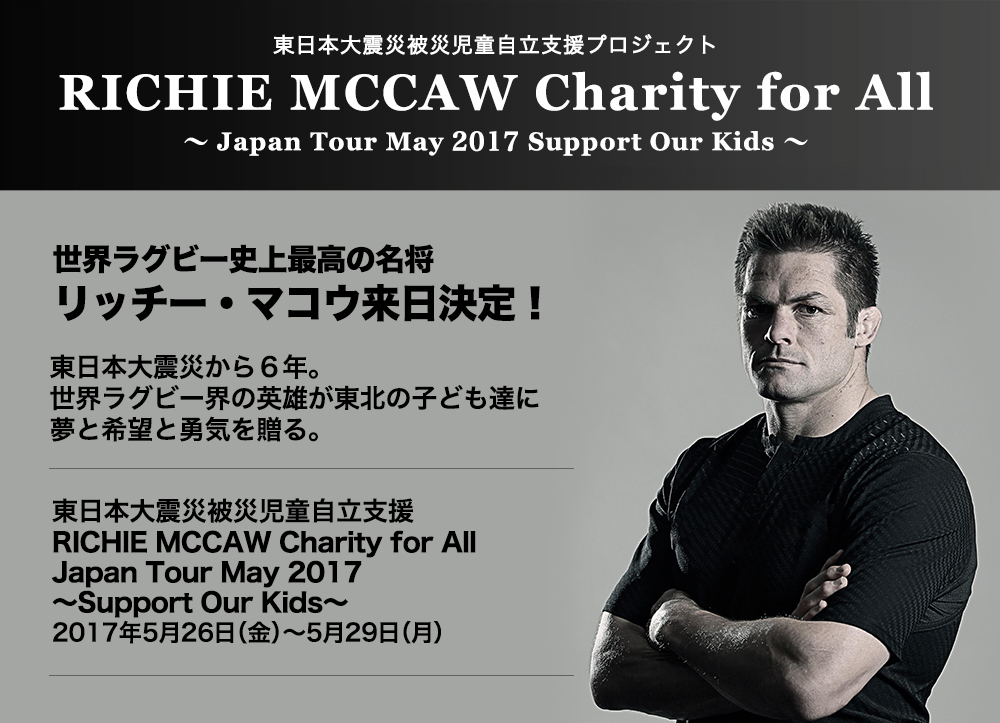 RICHIE MCCAW Charity for All 〜Japan Tour May 2017 Support Our Kids〜世界ラグビー史上最高の名将リッチー・マコウ来日決定！東日本大震災から６年。世界ラグビー界の英雄が東北の子ども達に夢と希望と勇気を贈る。